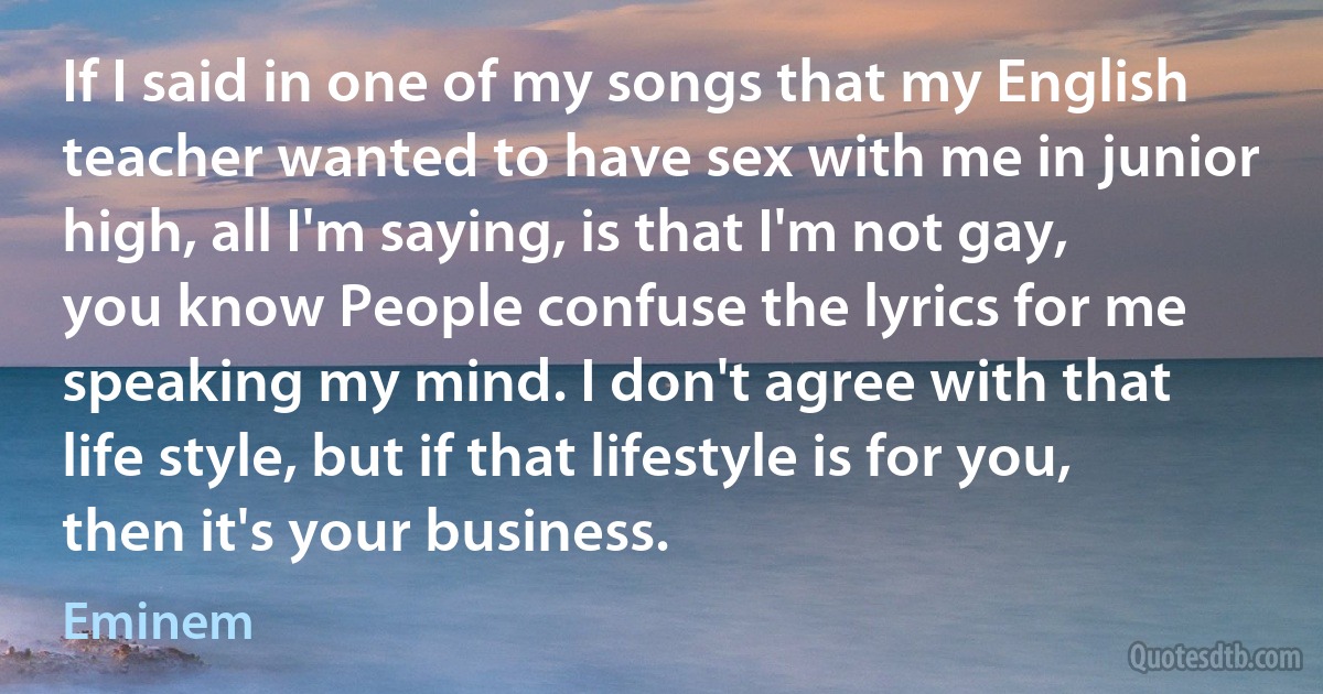 If I said in one of my songs that my English teacher wanted to have sex with me in junior high, all I'm saying, is that I'm not gay, you know People confuse the lyrics for me speaking my mind. I don't agree with that life style, but if that lifestyle is for you, then it's your business. (Eminem)