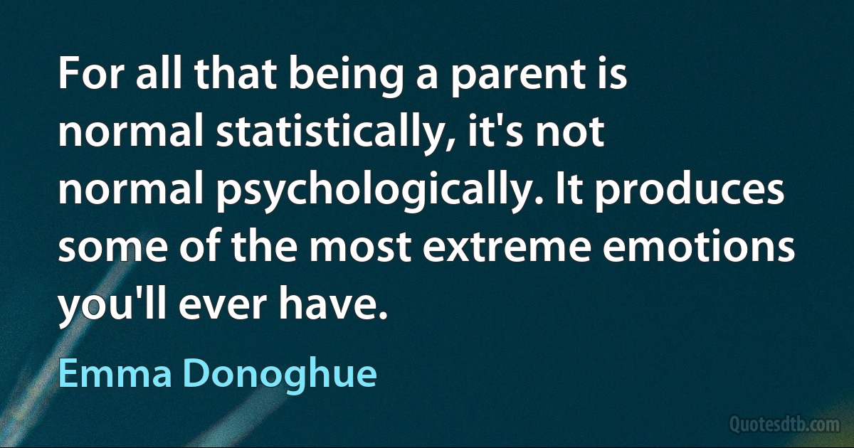 For all that being a parent is normal statistically, it's not normal psychologically. It produces some of the most extreme emotions you'll ever have. (Emma Donoghue)