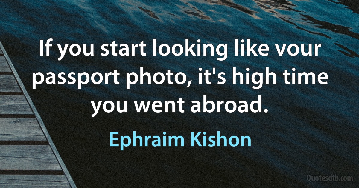 If you start looking like vour passport photo, it's high time you went abroad. (Ephraim Kishon)