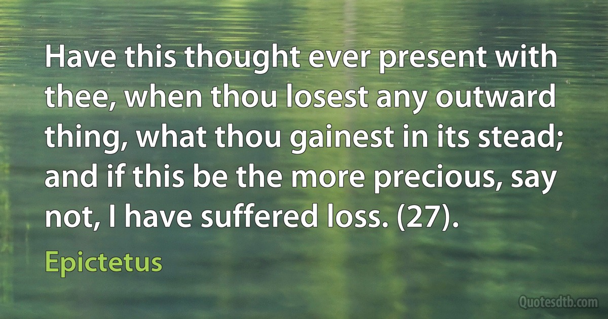 Have this thought ever present with thee, when thou losest any outward thing, what thou gainest in its stead; and if this be the more precious, say not, I have suffered loss. (27). (Epictetus)