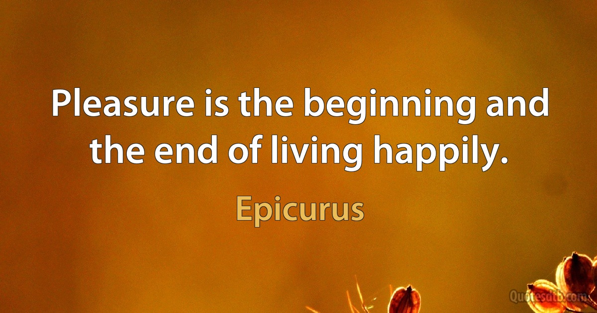 Pleasure is the beginning and the end of living happily. (Epicurus)