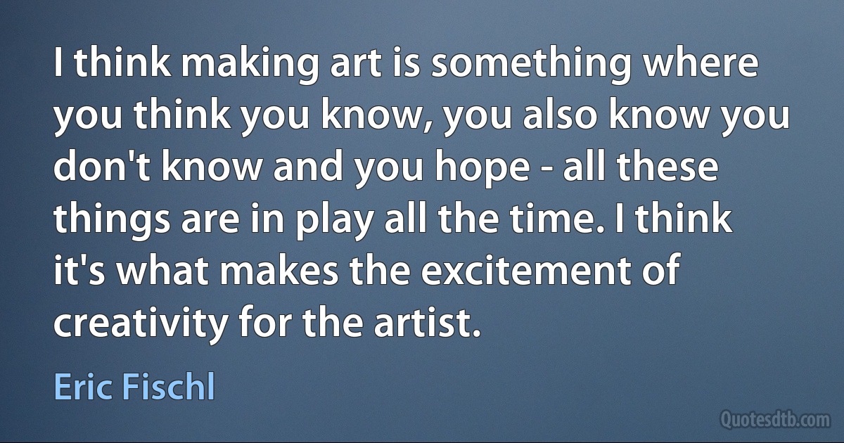 I think making art is something where you think you know, you also know you don't know and you hope - all these things are in play all the time. I think it's what makes the excitement of creativity for the artist. (Eric Fischl)