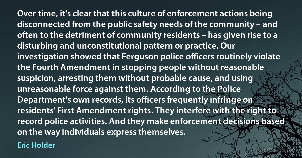 Over time, it's clear that this culture of enforcement actions being disconnected from the public safety needs of the community – and often to the detriment of community residents – has given rise to a disturbing and unconstitutional pattern or practice. Our investigation showed that Ferguson police officers routinely violate the Fourth Amendment in stopping people without reasonable suspicion, arresting them without probable cause, and using unreasonable force against them. According to the Police Department's own records, its officers frequently infringe on residents' First Amendment rights. They interfere with the right to record police activities. And they make enforcement decisions based on the way individuals express themselves. (Eric Holder)