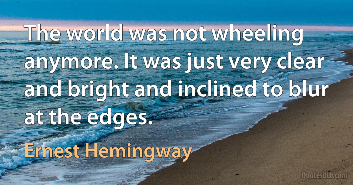 The world was not wheeling anymore. It was just very clear and bright and inclined to blur at the edges. (Ernest Hemingway)