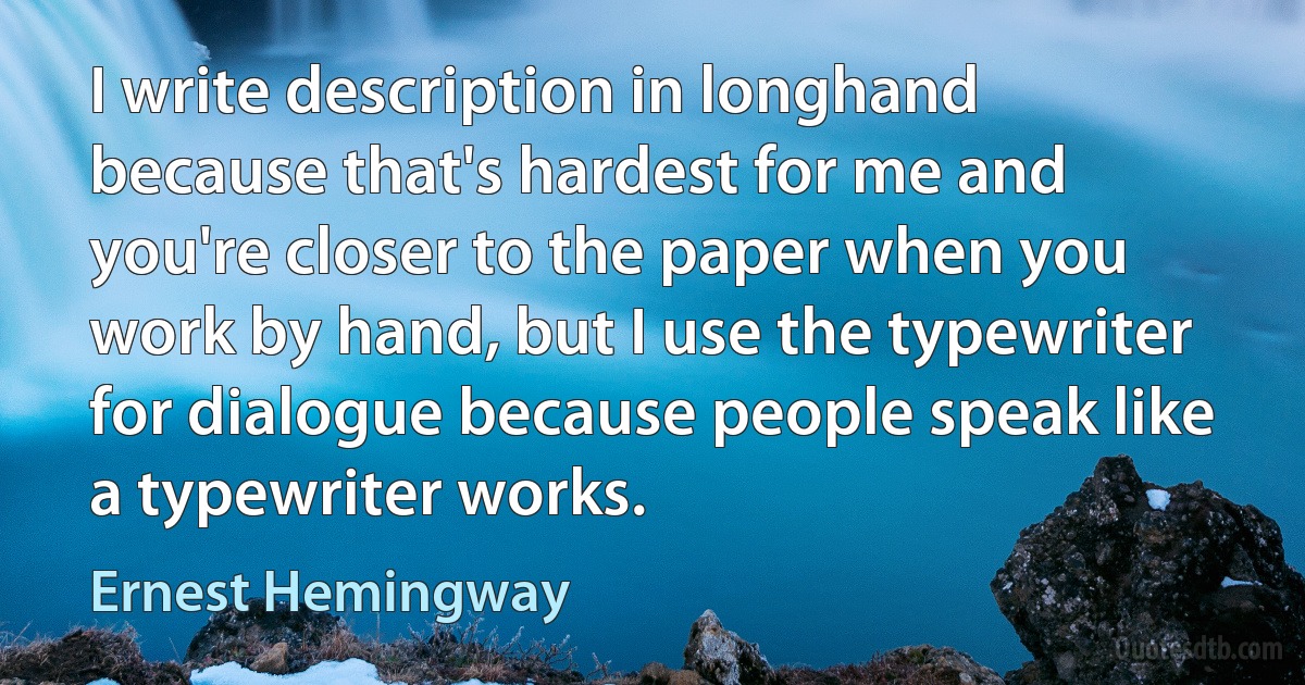 I write description in longhand because that's hardest for me and you're closer to the paper when you work by hand, but I use the typewriter for dialogue because people speak like a typewriter works. (Ernest Hemingway)