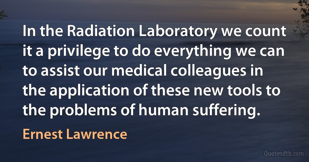 In the Radiation Laboratory we count it a privilege to do everything we can to assist our medical colleagues in the application of these new tools to the problems of human suffering. (Ernest Lawrence)