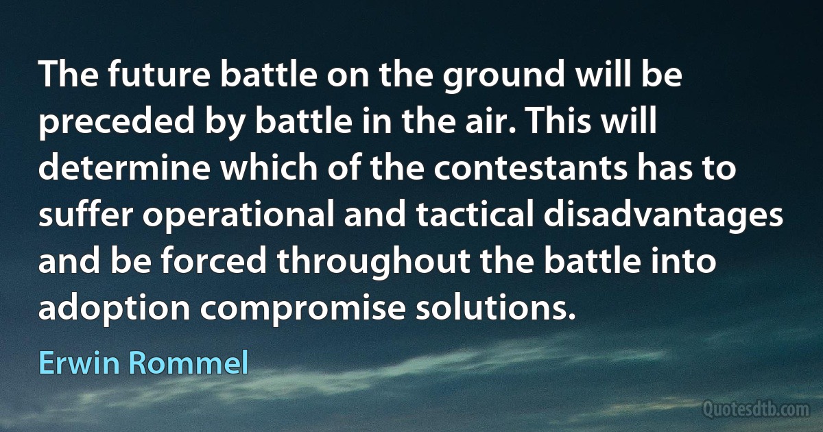 The future battle on the ground will be preceded by battle in the air. This will determine which of the contestants has to suffer operational and tactical disadvantages and be forced throughout the battle into adoption compromise solutions. (Erwin Rommel)