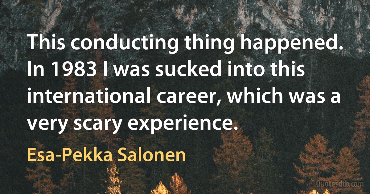 This conducting thing happened. In 1983 I was sucked into this international career, which was a very scary experience. (Esa-Pekka Salonen)