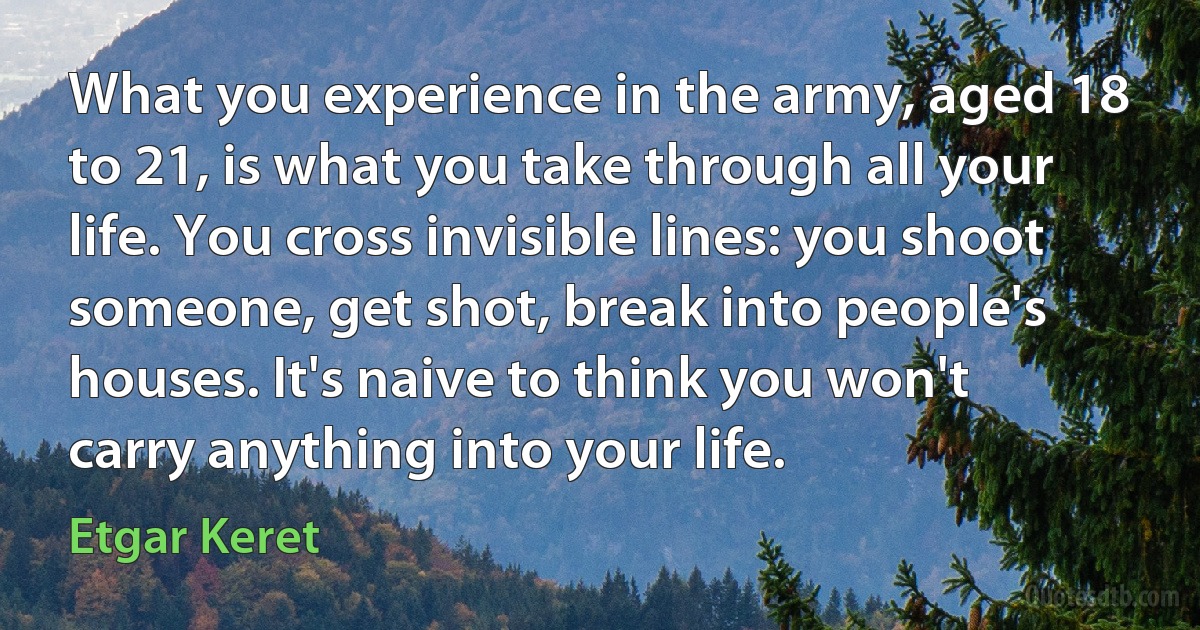 What you experience in the army, aged 18 to 21, is what you take through all your life. You cross invisible lines: you shoot someone, get shot, break into people's houses. It's naive to think you won't carry anything into your life. (Etgar Keret)