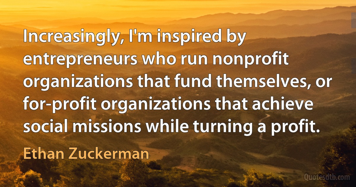 Increasingly, I'm inspired by entrepreneurs who run nonprofit organizations that fund themselves, or for-profit organizations that achieve social missions while turning a profit. (Ethan Zuckerman)