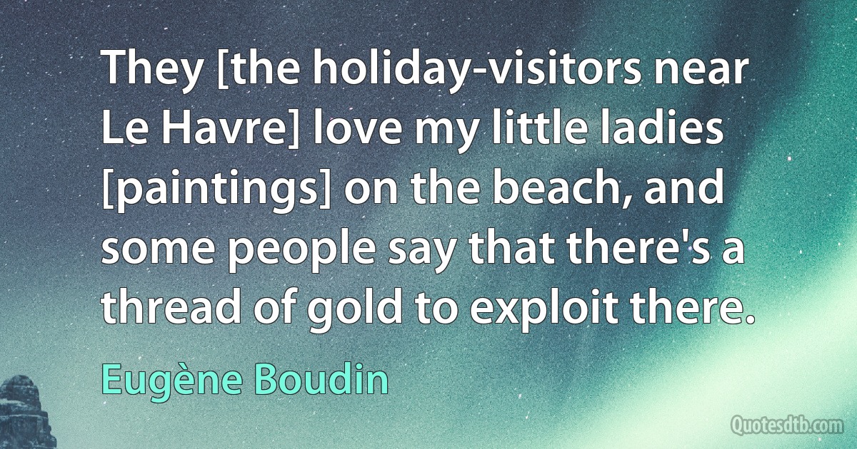 They [the holiday-visitors near Le Havre] love my little ladies [paintings] on the beach, and some people say that there's a thread of gold to exploit there. (Eugène Boudin)