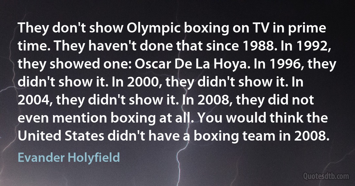 They don't show Olympic boxing on TV in prime time. They haven't done that since 1988. In 1992, they showed one: Oscar De La Hoya. In 1996, they didn't show it. In 2000, they didn't show it. In 2004, they didn't show it. In 2008, they did not even mention boxing at all. You would think the United States didn't have a boxing team in 2008. (Evander Holyfield)