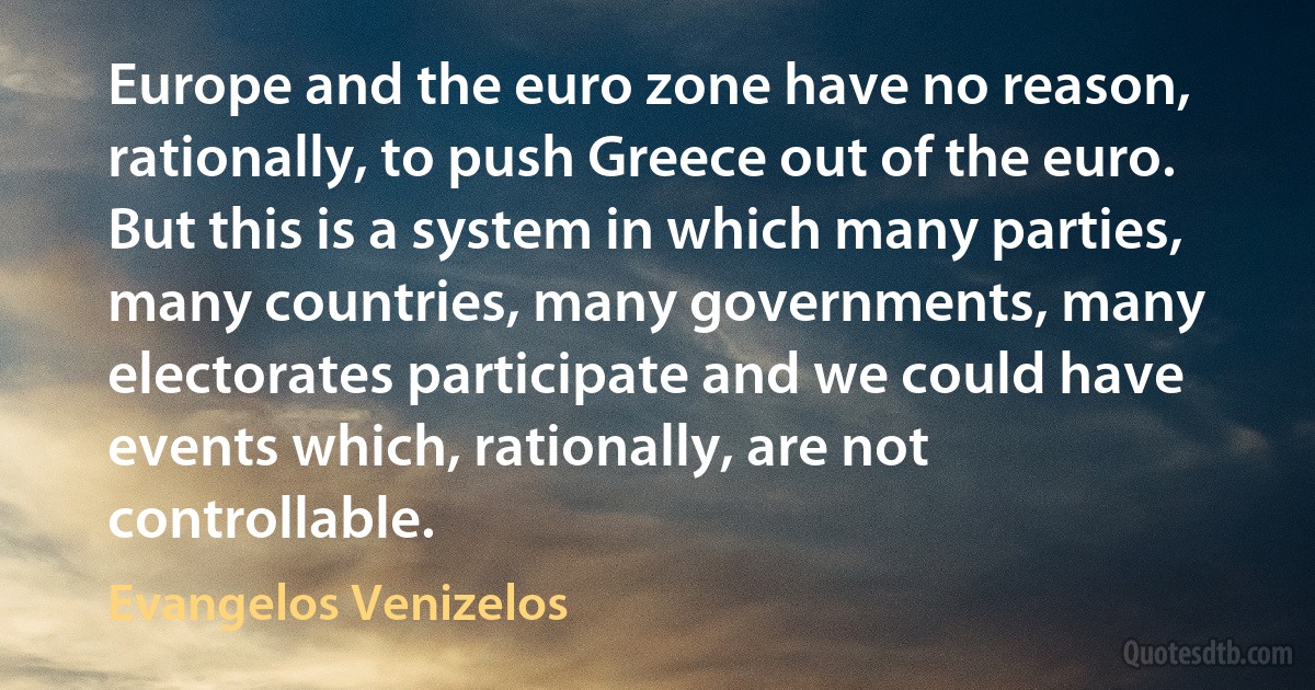 Europe and the euro zone have no reason, rationally, to push Greece out of the euro. But this is a system in which many parties, many countries, many governments, many electorates participate and we could have events which, rationally, are not controllable. (Evangelos Venizelos)