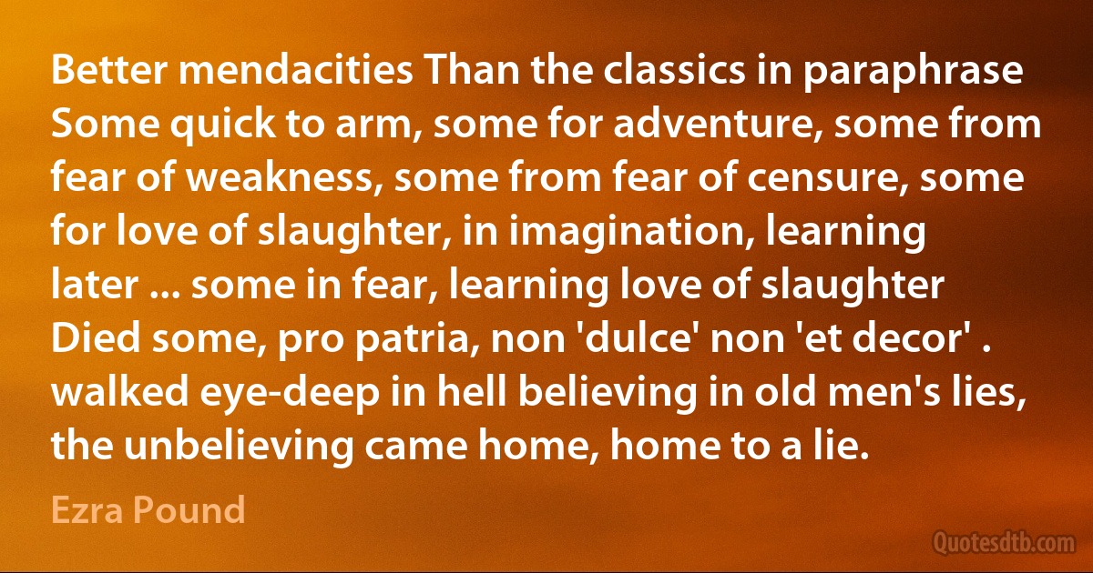 Better mendacities Than the classics in paraphrase Some quick to arm, some for adventure, some from fear of weakness, some from fear of censure, some for love of slaughter, in imagination, learning later ... some in fear, learning love of slaughter Died some, pro patria, non 'dulce' non 'et decor' . walked eye-deep in hell believing in old men's lies, the unbelieving came home, home to a lie. (Ezra Pound)