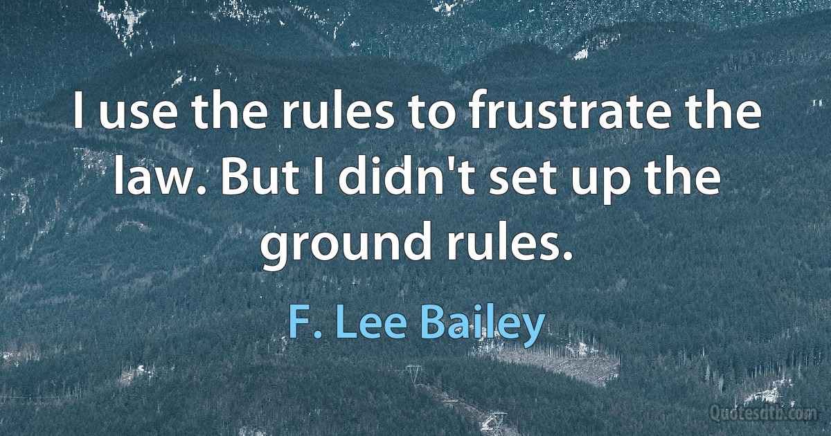 I use the rules to frustrate the law. But I didn't set up the ground rules. (F. Lee Bailey)