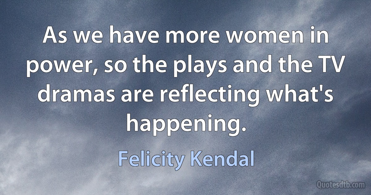 As we have more women in power, so the plays and the TV dramas are reflecting what's happening. (Felicity Kendal)