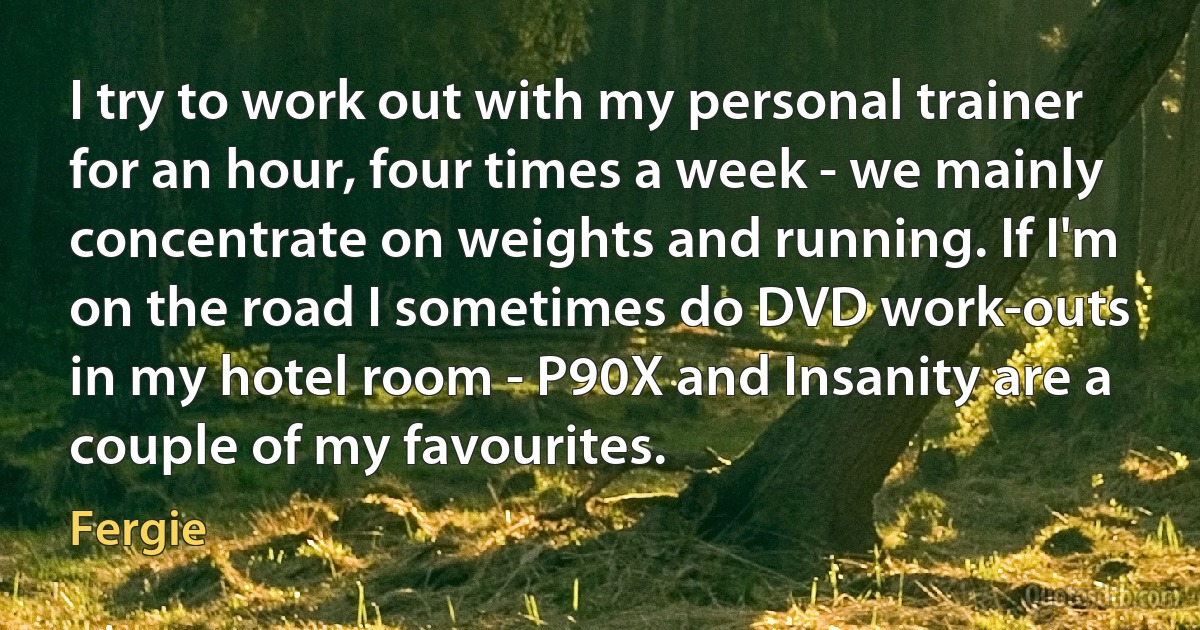 I try to work out with my personal trainer for an hour, four times a week - we mainly concentrate on weights and running. If I'm on the road I sometimes do DVD work-outs in my hotel room - P90X and Insanity are a couple of my favourites. (Fergie)