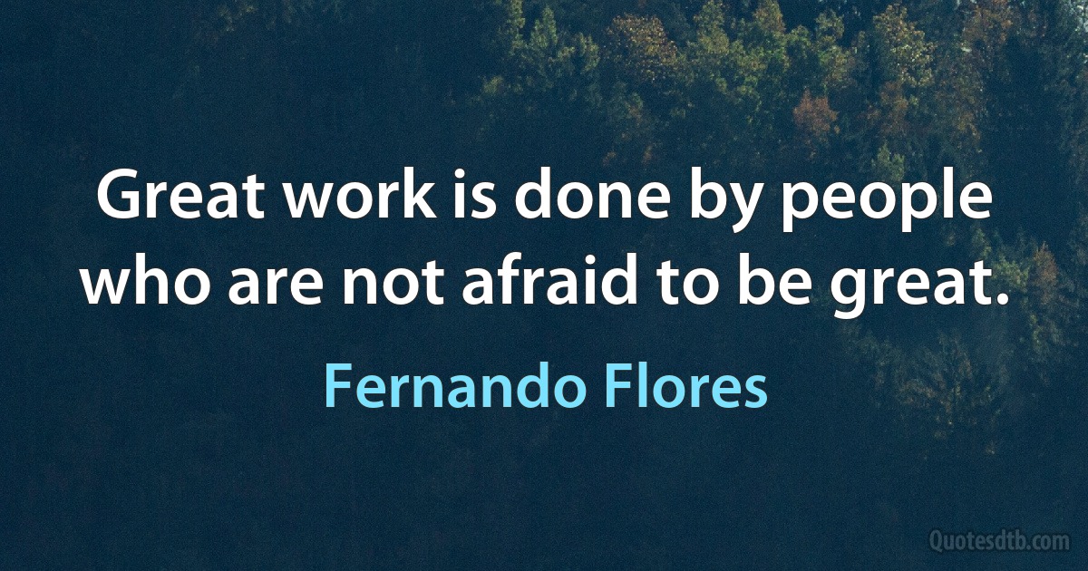 Great work is done by people who are not afraid to be great. (Fernando Flores)