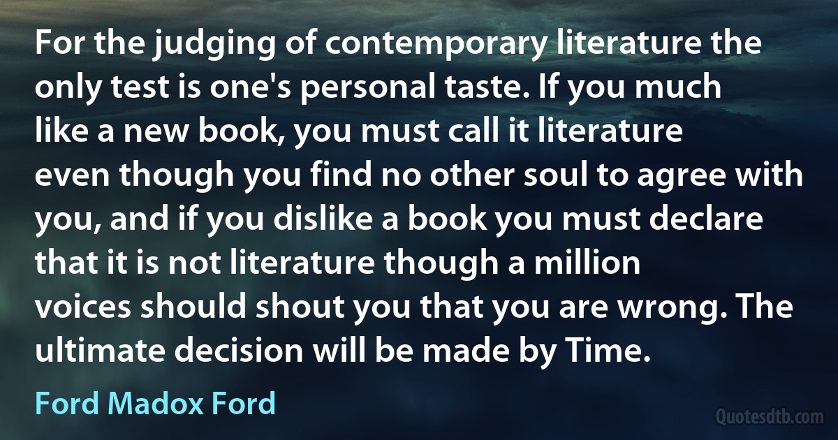 For the judging of contemporary literature the only test is one's personal taste. If you much like a new book, you must call it literature even though you find no other soul to agree with you, and if you dislike a book you must declare that it is not literature though a million voices should shout you that you are wrong. The ultimate decision will be made by Time. (Ford Madox Ford)