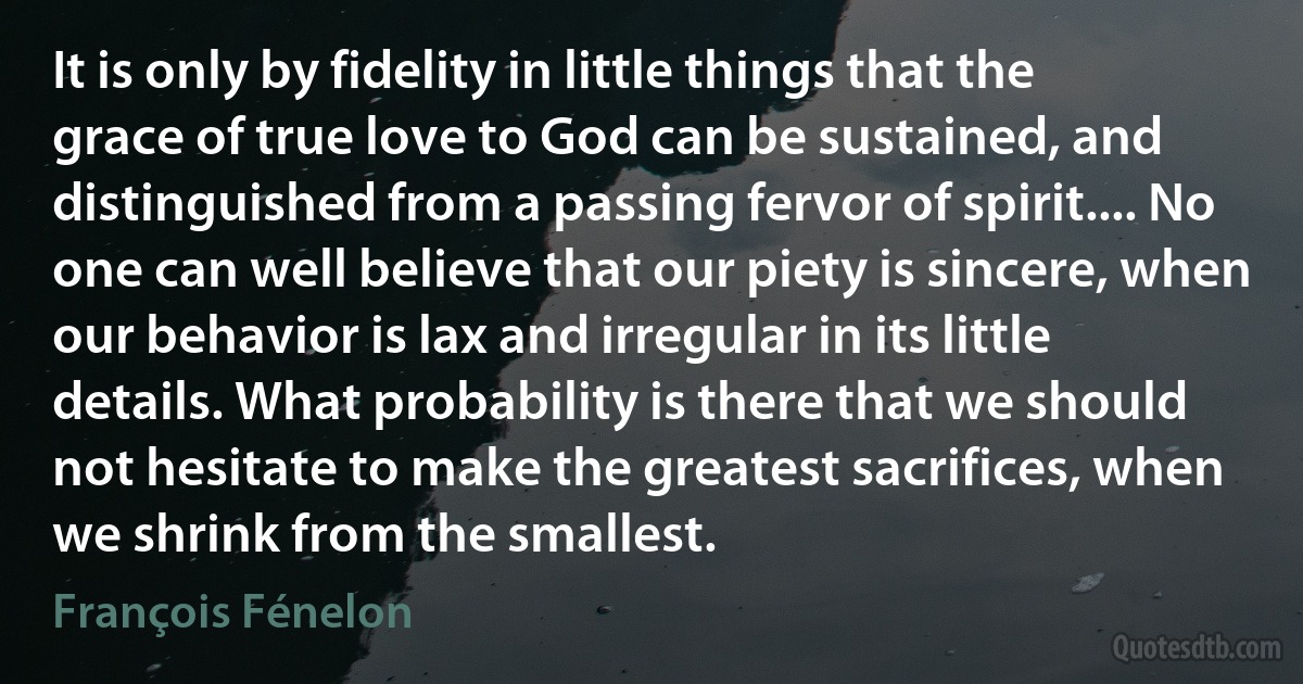 It is only by fidelity in little things that the grace of true love to God can be sustained, and distinguished from a passing fervor of spirit.... No one can well believe that our piety is sincere, when our behavior is lax and irregular in its little details. What probability is there that we should not hesitate to make the greatest sacrifices, when we shrink from the smallest. (François Fénelon)