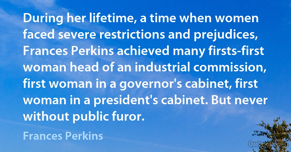 During her lifetime, a time when women faced severe restrictions and prejudices, Frances Perkins achieved many firsts-first woman head of an industrial commission, first woman in a governor's cabinet, first woman in a president's cabinet. But never without public furor. (Frances Perkins)