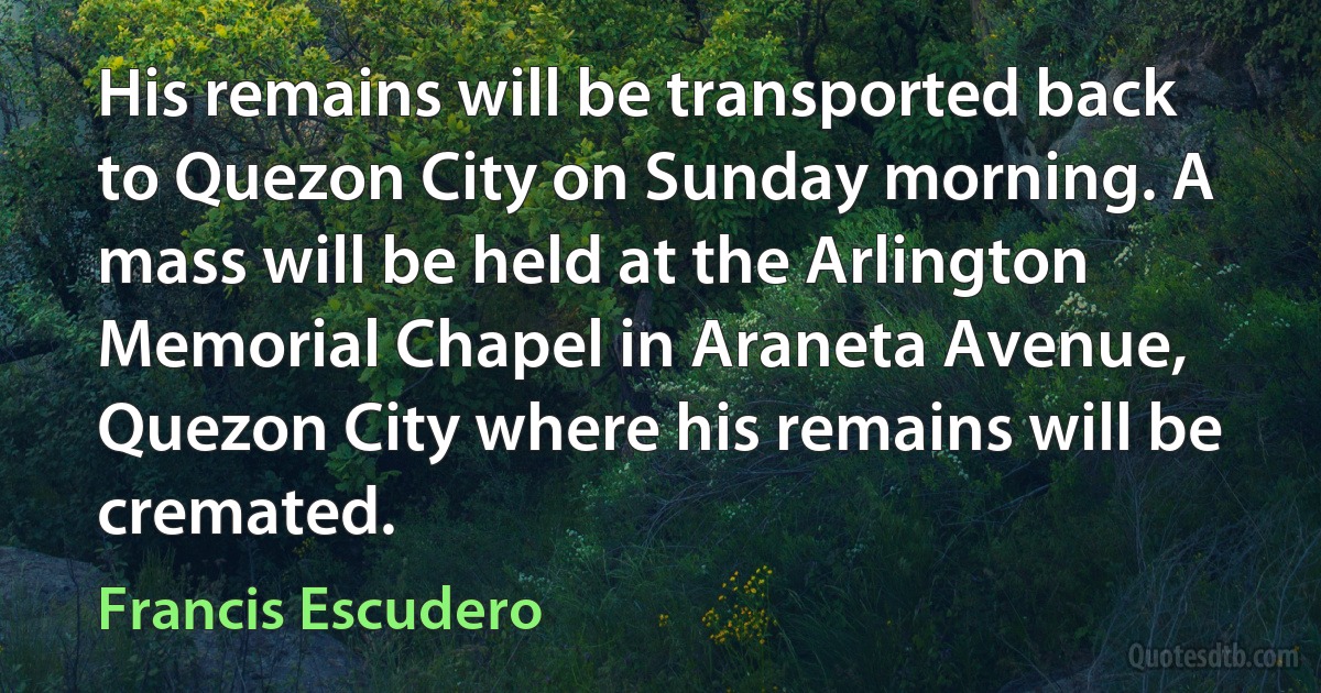 His remains will be transported back to Quezon City on Sunday morning. A mass will be held at the Arlington Memorial Chapel in Araneta Avenue, Quezon City where his remains will be cremated. (Francis Escudero)