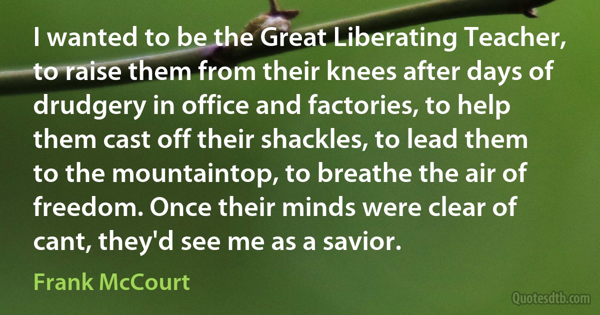 I wanted to be the Great Liberating Teacher, to raise them from their knees after days of drudgery in office and factories, to help them cast off their shackles, to lead them to the mountaintop, to breathe the air of freedom. Once their minds were clear of cant, they'd see me as a savior. (Frank McCourt)