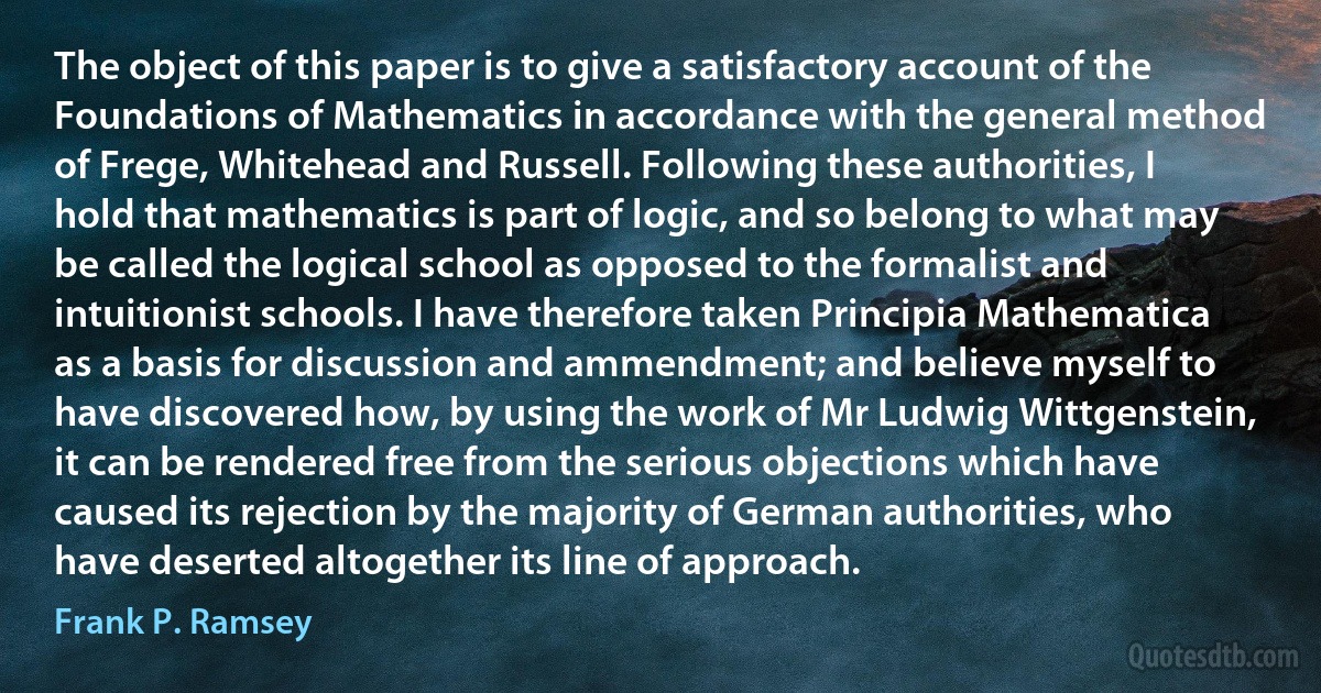 The object of this paper is to give a satisfactory account of the Foundations of Mathematics in accordance with the general method of Frege, Whitehead and Russell. Following these authorities, I hold that mathematics is part of logic, and so belong to what may be called the logical school as opposed to the formalist and intuitionist schools. I have therefore taken Principia Mathematica as a basis for discussion and ammendment; and believe myself to have discovered how, by using the work of Mr Ludwig Wittgenstein, it can be rendered free from the serious objections which have caused its rejection by the majority of German authorities, who have deserted altogether its line of approach. (Frank P. Ramsey)