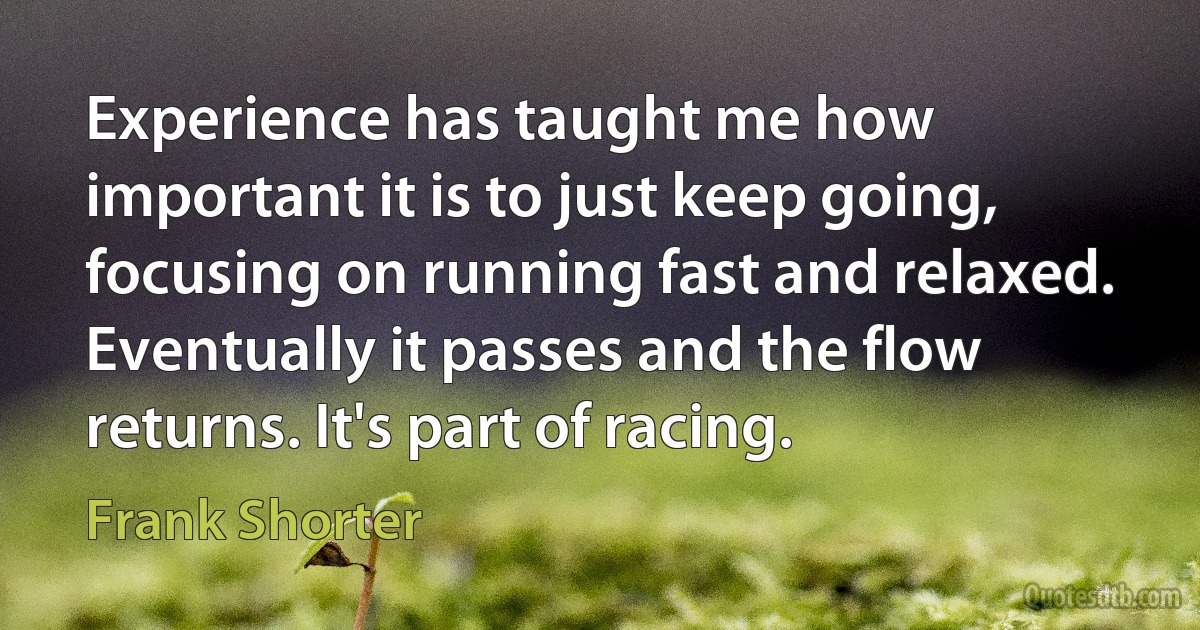 Experience has taught me how important it is to just keep going, focusing on running fast and relaxed. Eventually it passes and the flow returns. It's part of racing. (Frank Shorter)