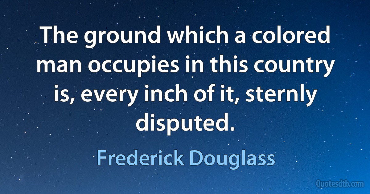 The ground which a colored man occupies in this country is, every inch of it, sternly disputed. (Frederick Douglass)