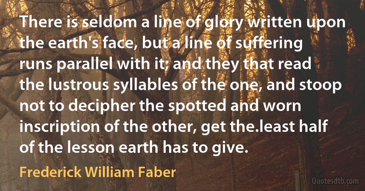 There is seldom a line of glory written upon the earth's face, but a line of suffering runs parallel with it; and they that read the lustrous syllables of the one, and stoop not to decipher the spotted and worn inscription of the other, get the.least half of the lesson earth has to give. (Frederick William Faber)