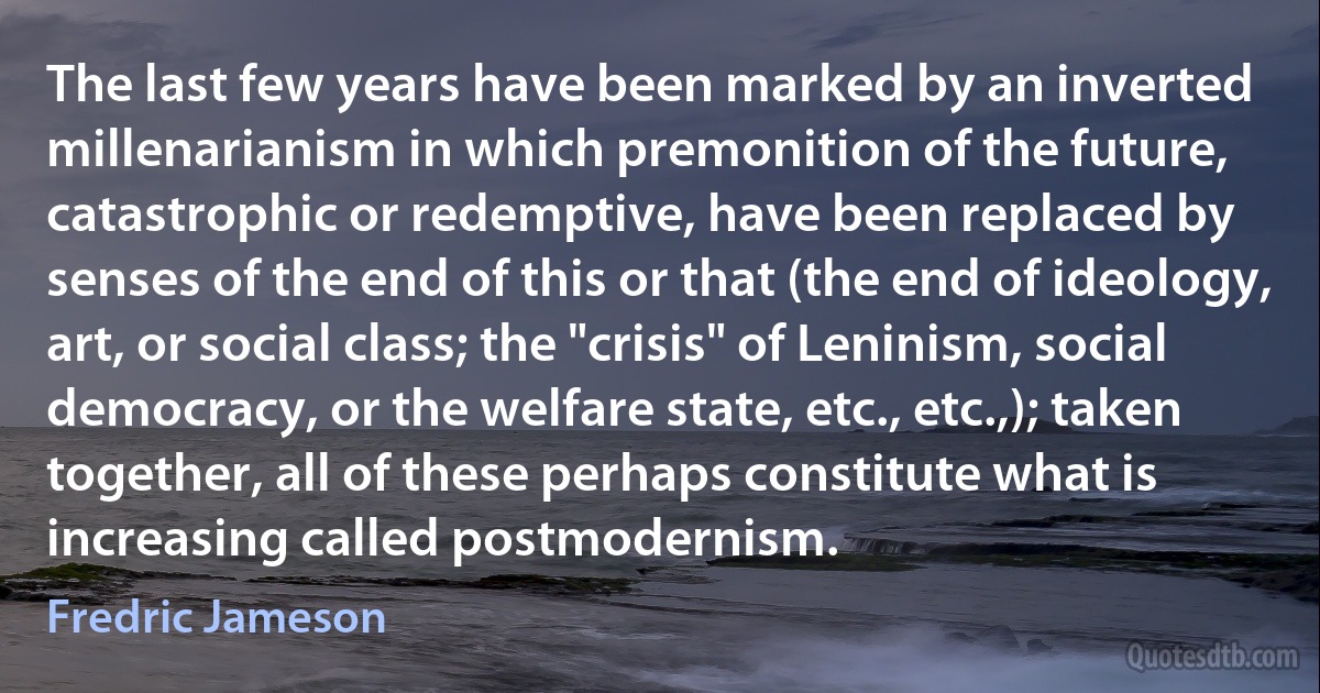 The last few years have been marked by an inverted millenarianism in which premonition of the future, catastrophic or redemptive, have been replaced by senses of the end of this or that (the end of ideology, art, or social class; the "crisis" of Leninism, social democracy, or the welfare state, etc., etc.,); taken together, all of these perhaps constitute what is increasing called postmodernism. (Fredric Jameson)