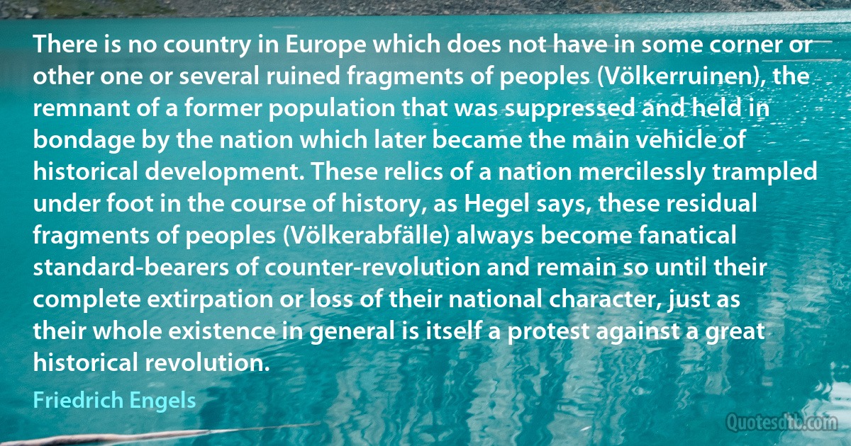 There is no country in Europe which does not have in some corner or other one or several ruined fragments of peoples (Völkerruinen), the remnant of a former population that was suppressed and held in bondage by the nation which later became the main vehicle of historical development. These relics of a nation mercilessly trampled under foot in the course of history, as Hegel says, these residual fragments of peoples (Völkerabfälle) always become fanatical standard-bearers of counter-revolution and remain so until their complete extirpation or loss of their national character, just as their whole existence in general is itself a protest against a great historical revolution. (Friedrich Engels)