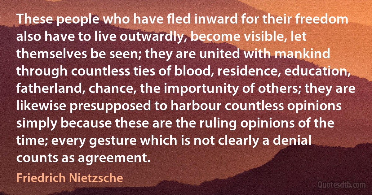 These people who have fled inward for their freedom also have to live outwardly, become visible, let themselves be seen; they are united with mankind through countless ties of blood, residence, education, fatherland, chance, the importunity of others; they are likewise presupposed to harbour countless opinions simply because these are the ruling opinions of the time; every gesture which is not clearly a denial counts as agreement. (Friedrich Nietzsche)