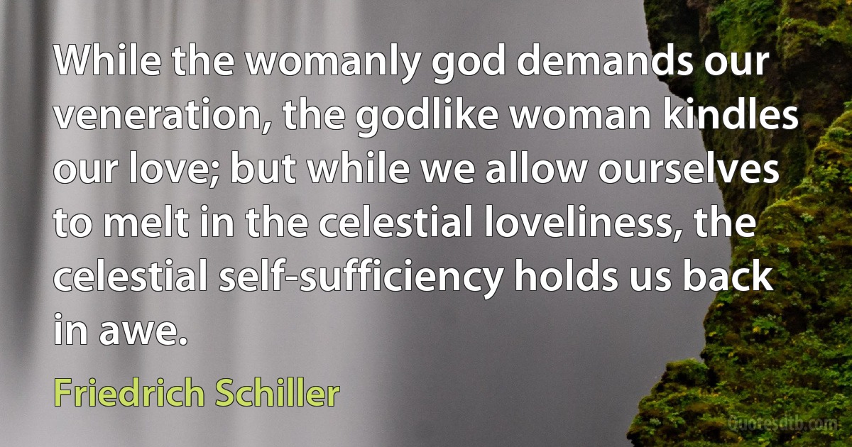 While the womanly god demands our veneration, the godlike woman kindles our love; but while we allow ourselves to melt in the celestial loveliness, the celestial self-sufficiency holds us back in awe. (Friedrich Schiller)