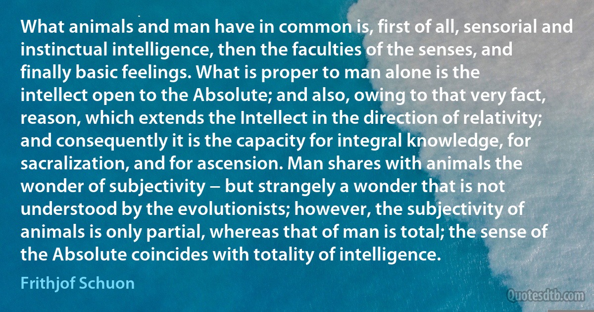 What animals and man have in common is, first of all, sensorial and instinctual intelligence, then the faculties of the senses, and finally basic feelings. What is proper to man alone is the intellect open to the Absolute; and also, owing to that very fact, reason, which extends the Intellect in the direction of relativity; and consequently it is the capacity for integral knowledge, for sacralization, and for ascension. Man shares with animals the wonder of subjectivity − but strangely a wonder that is not understood by the evolutionists; however, the subjectivity of animals is only partial, whereas that of man is total; the sense of the Absolute coincides with totality of intelligence. (Frithjof Schuon)