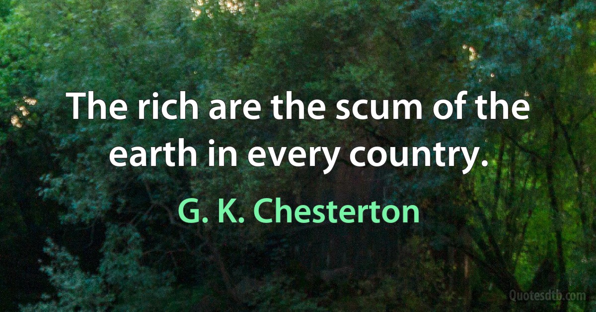 The rich are the scum of the earth in every country. (G. K. Chesterton)