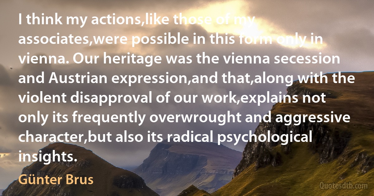 I think my actions,like those of my associates,were possible in this form only in vienna. Our heritage was the vienna secession and Austrian expression,and that,along with the violent disapproval of our work,explains not only its frequently overwrought and aggressive character,but also its radical psychological insights. (Günter Brus)