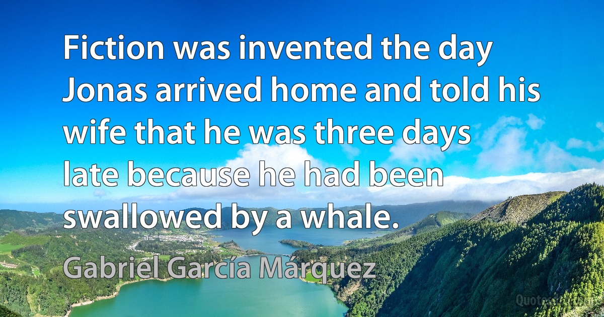 Fiction was invented the day Jonas arrived home and told his wife that he was three days late because he had been swallowed by a whale. (Gabriel García Márquez)