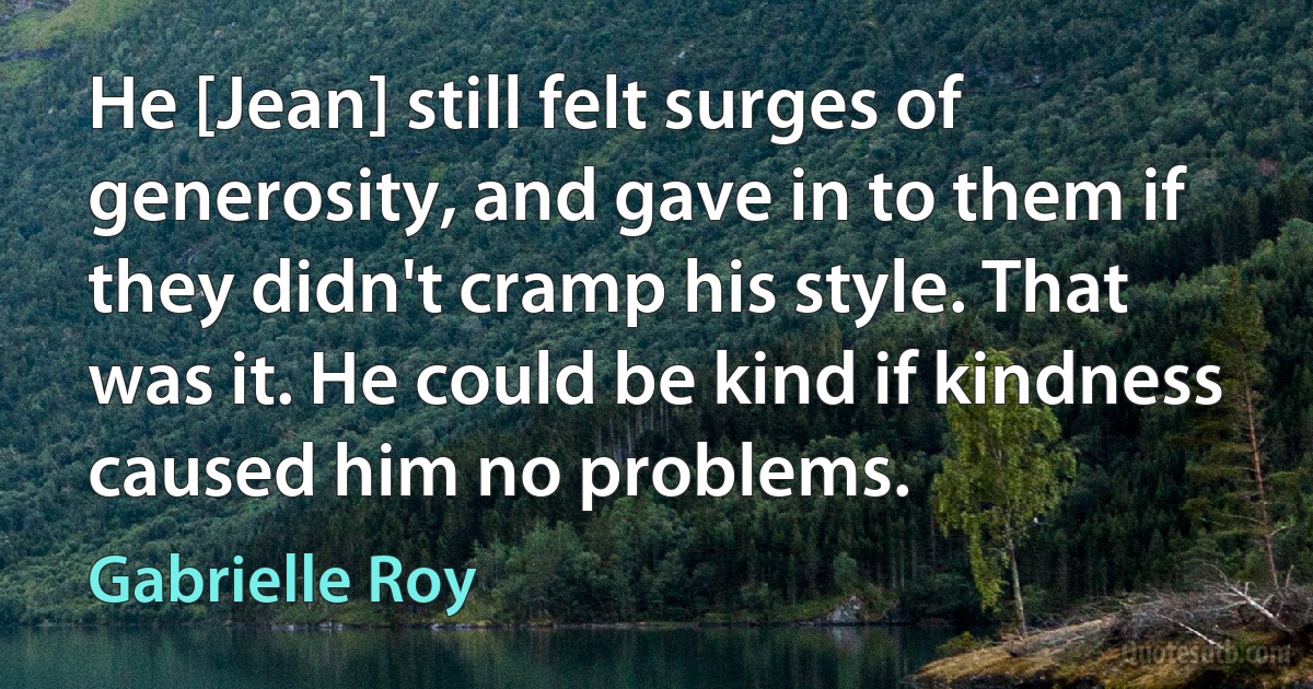 He [Jean] still felt surges of generosity, and gave in to them if they didn't cramp his style. That was it. He could be kind if kindness caused him no problems. (Gabrielle Roy)