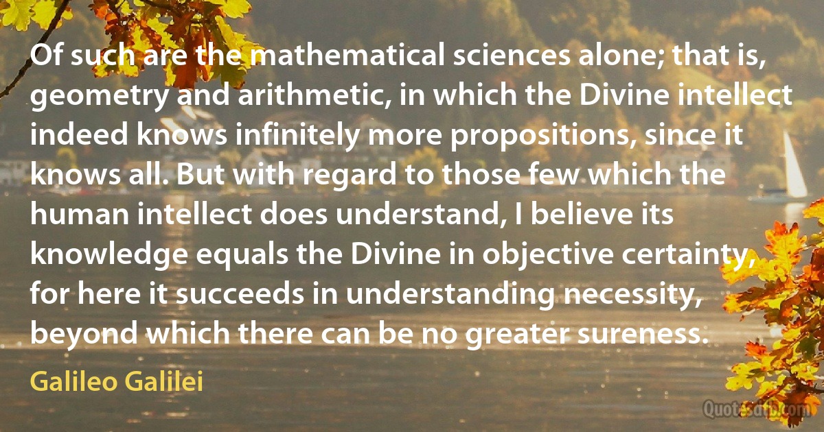 Of such are the mathematical sciences alone; that is, geometry and arithmetic, in which the Divine intellect indeed knows infinitely more propositions, since it knows all. But with regard to those few which the human intellect does understand, I believe its knowledge equals the Divine in objective certainty, for here it succeeds in understanding necessity, beyond which there can be no greater sureness. (Galileo Galilei)