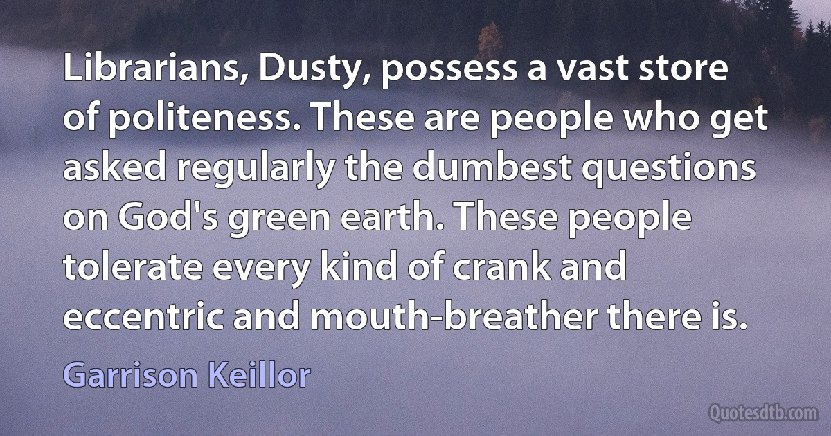 Librarians, Dusty, possess a vast store of politeness. These are people who get asked regularly the dumbest questions on God's green earth. These people tolerate every kind of crank and eccentric and mouth-breather there is. (Garrison Keillor)