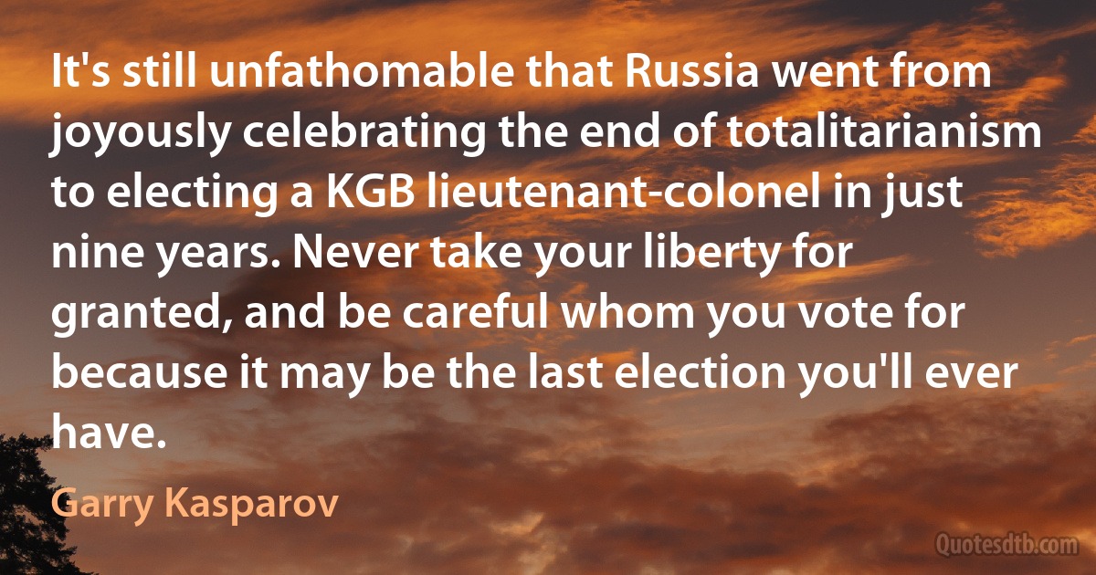 It's still unfathomable that Russia went from joyously celebrating the end of totalitarianism to electing a KGB lieutenant-colonel in just nine years. Never take your liberty for granted, and be careful whom you vote for because it may be the last election you'll ever have. (Garry Kasparov)