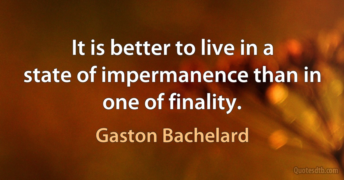 It is better to live in a state of impermanence than in one of finality. (Gaston Bachelard)