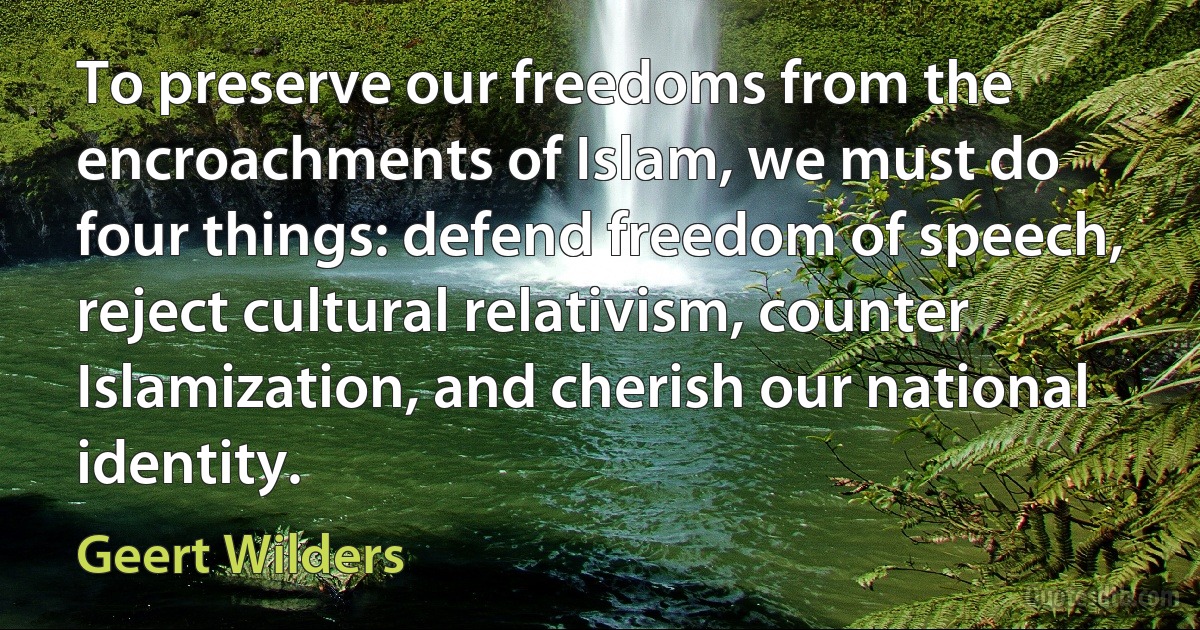 To preserve our freedoms from the encroachments of Islam, we must do four things: defend freedom of speech, reject cultural relativism, counter Islamization, and cherish our national identity. (Geert Wilders)