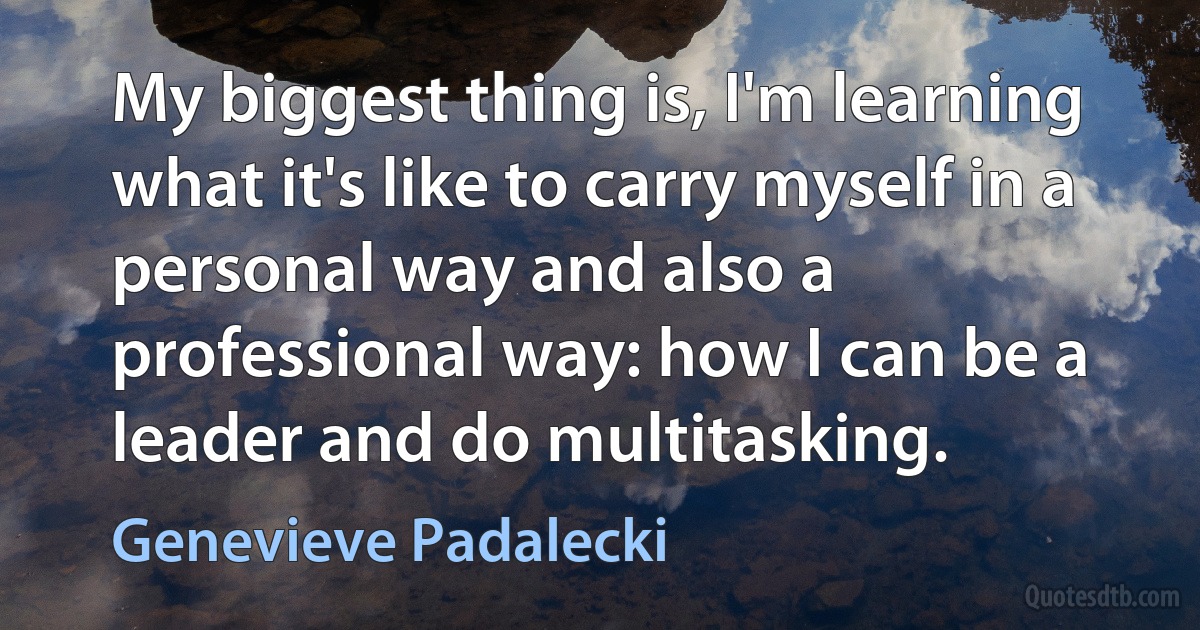 My biggest thing is, I'm learning what it's like to carry myself in a personal way and also a professional way: how I can be a leader and do multitasking. (Genevieve Padalecki)