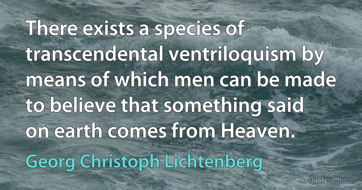 There exists a species of transcendental ventriloquism by means of which men can be made to believe that something said on earth comes from Heaven. (Georg Christoph Lichtenberg)