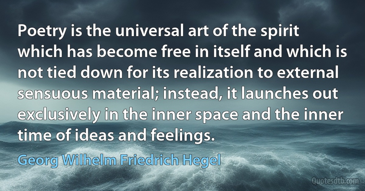 Poetry is the universal art of the spirit which has become free in itself and which is not tied down for its realization to external sensuous material; instead, it launches out exclusively in the inner space and the inner time of ideas and feelings. (Georg Wilhelm Friedrich Hegel)