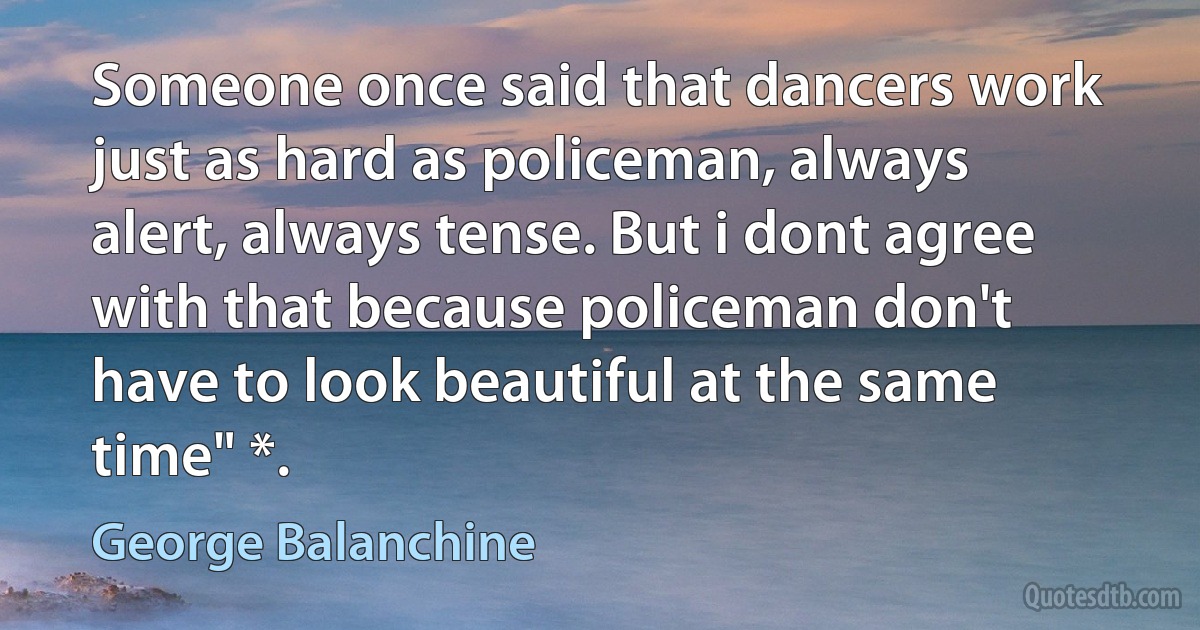 Someone once said that dancers work just as hard as policeman, always alert, always tense. But i dont agree with that because policeman don't have to look beautiful at the same time" *. (George Balanchine)