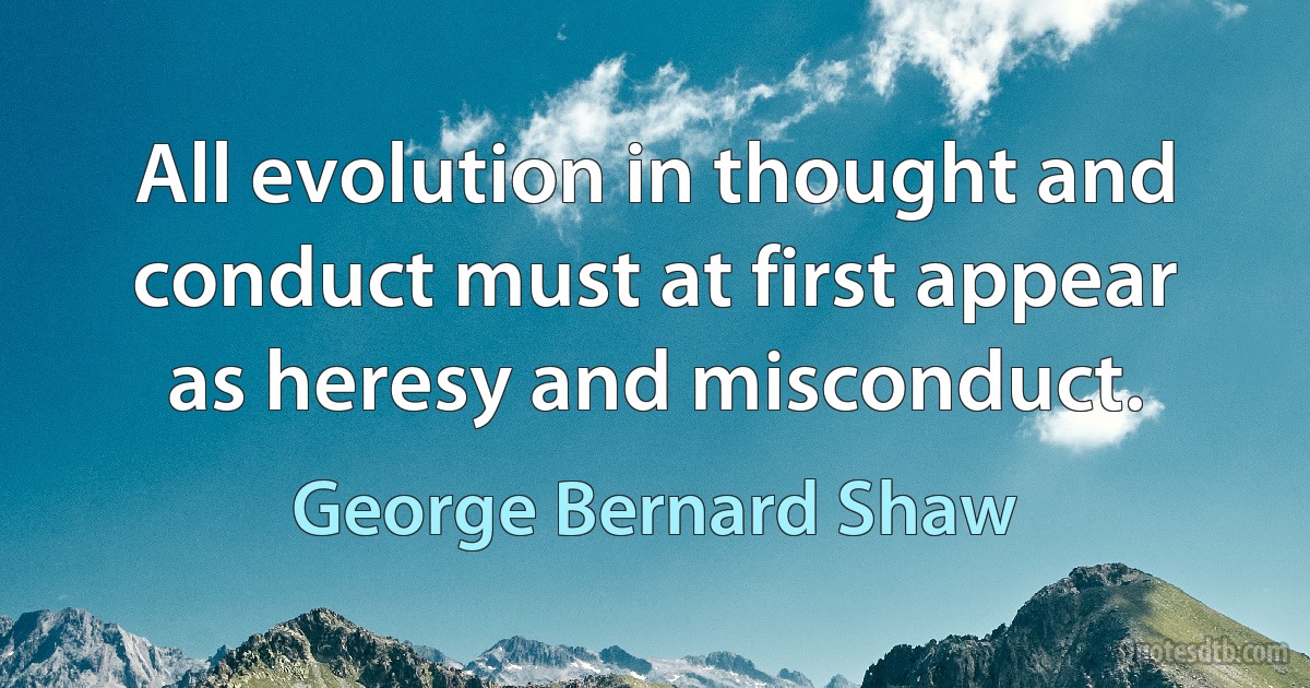 All evolution in thought and conduct must at first appear as heresy and misconduct. (George Bernard Shaw)